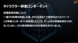 キャラクター移動コンポーネント
処理負荷対策について
一通りの処理を実装した後、NPCも含めて十数体ものソルジャーで
この移動コンポーネントを使用したところ、ゲーム中の処理負荷が大きく
なってしまい、CPU負荷軽減のための最適化を行いました。
©2019 YUKE'S ©2019 D3 PUBLISHER
 