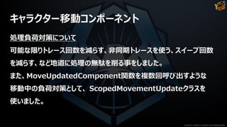 キャラクター移動コンポーネント
処理負荷対策について
可能な限りトレース回数を減らす、非同期トレースを使う、スイープ回数
を減らす、など地道に処理の無駄を削る事をしました。
また、MoveUpdatedComponent関数を複数回呼び出すような
移動中の負荷対策として、 ScopedMovementUpdateクラスを
使いました。
©2019 YUKE'S ©2019 D3 PUBLISHER
 