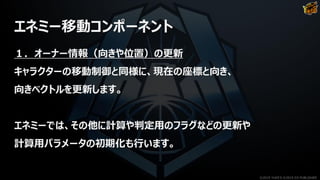 エネミー移動コンポーネント
１．オーナー情報（向きや位置）の更新
キャラクターの移動制御と同様に、現在の座標と向き、
向きベクトルを更新します。
エネミーでは、その他に計算や判定用のフラグなどの更新や
計算用パラメータの初期化も行います。
©2019 YUKE'S ©2019 D3 PUBLISHER
 