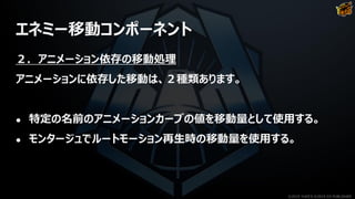 エネミー移動コンポーネント
２．アニメーション依存の移動処理
アニメーションに依存した移動は、２種類あります。
● 特定の名前のアニメーションカーブの値を移動量として使用する。
● モンタージュでルートモーション再生時の移動量を使用する。
©2019 YUKE'S ©2019 D3 PUBLISHER
 