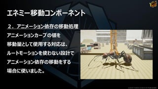 エネミー移動コンポーネント
２．アニメーション依存の移動処理
アニメーションカーブの値を
移動量として使用する対応は、
ルートモーションを使わない設計で
アニメーション依存の移動をする
場合に使いました。
©2019 YUKE'S ©2019 D3 PUBLISHER
 