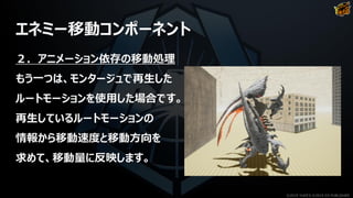 エネミー移動コンポーネント
２．アニメーション依存の移動処理
もう一つは、モンタージュで再生した
ルートモーションを使用した場合です。
再生しているルートモーションの
情報から移動速度と移動方向を
求めて、移動量に反映します。
©2019 YUKE'S ©2019 D3 PUBLISHER
 