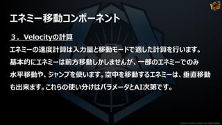 エネミー移動コンポーネント
３．Velocityの計算
エネミーの速度計算は入力量と移動モードで適した計算を行います。
基本的にエネミーは前方移動しかしませんが、一部のエネミーでのみ
水平移動や、ジャンプを使います。空中を移動するエネミーは、垂直移動
も出来ます。これらの使い分けはパラメータとAI次第です。
©2019 YUKE'S ©2019 D3 PUBLISHER
 