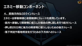 エネミー移動コンポーネント
４．前後方向などのライントレース
エネミーは移動制御と姿勢制御にトレースを使用しています。
・前方へ移動して障害物に侵入した場合の押し戻しを行う前方トレース
・押し戻された時に後方の障害物に侵入しないための後方トレース
・落下判定や着地判定を行うための下方向へのトレース
©2019 YUKE'S ©2019 D3 PUBLISHER
 