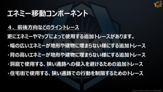 エネミー移動コンポーネント
４．前後方向などのライントレース
更にエネミーやマップによって使用する追加トレースがあります。
・幅の広いエネミーが地形や建物に埋まらない様にする追加トレース
・背の高いエネミーが地形や建物に埋まらない様にする追加トレース
・洞窟で使用する、狭い通路への侵入を避けるための追加トレース
・住宅街で使用する、狭い通路での行動を制限するためのトレース
©2019 YUKE'S ©2019 D3 PUBLISHER
 