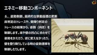 エネミー移動コンポーネント
６．姿勢制御、最終的な移動座標の更新
床判定のトレースや、壁降り判定の
トレースの結果から、姿勢（向き）を
制御します。床や壁の凹凸に合わせて
姿勢をかえたり、逆に変えなかったり、
壁を登り降りしている時の姿勢遷移を
制御したりします。
©2019 YUKE'S ©2019 D3 PUBLISHER
 