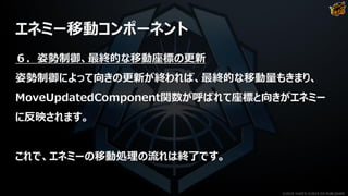 エネミー移動コンポーネント
６．姿勢制御、最終的な移動座標の更新
姿勢制御によって向きの更新が終われば、最終的な移動量もきまり、
MoveUpdatedComponent関数が呼ばれて座標と向きがエネミー
に反映されます。
これで、エネミーの移動処理の流れは終了です。
©2019 YUKE'S ©2019 D3 PUBLISHER
 