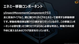 エネミー移動コンポーネント
yInsectMovementComponentクラス
主に昆虫タイプなど、壁に張り付くタイプのエネミーで使用する移動制御
です。移動処理自体は親クラス側が全て行っているので、この移動コンポ
ーネントは壁を登ったり降りたりするために必要な判定と、移動方向を壁
や床に変えるためのフラグ設定を行っています。
©2019 YUKE'S ©2019 D3 PUBLISHER
 