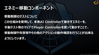 エネミー移動コンポーネント
移動制御のテストについて
この仕組みを使用して、本来AI Controllerで動かすエネミーを、
手動テスト用のマップでPlayer Controllerを使って動かすことで、
移動制御や攻撃等やその他のアクションの動作確認を行うことが出来る
ようにしています。
©2019 YUKE'S ©2019 D3 PUBLISHER
 