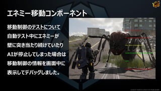 エネミー移動コンポーネント
移動制御のテストについて
自動テスト中にエネミーが
壁に突き当たり続けていたり
AIが停止してしまった場合は
移動制御の情報を画面中に
表示してデバッグしました。
©2019 YUKE'S ©2019 D3 PUBLISHER
 
