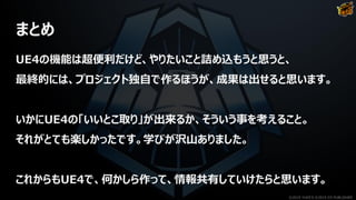 まとめ
UE4の機能は超便利だけど、やりたいこと詰め込もうと思うと、
最終的には、プロジェクト独自で作るほうが、成果は出せると思います。
いかにUE4の「いいとこ取り」が出来るか、そういう事を考えること。
それがとても楽しかったです。学びが沢山ありました。
これからもUE4で、何かしら作って、情報共有していけたらと思います。
©2019 YUKE'S ©2019 D3 PUBLISHER
 