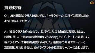 質疑応答
Q：UE4既製のクラスを使わずに、キャラクターのオンライン同期はどの
ように対応したのか？
A：独自クラスを作ったので、オンライン対応も独自に実装しました。
移動に関してで言えば移動速度(Velocity)をレプリケートで同期して、
各クライアントで移動処理を行いました。通信等の問題でサーバーと一
定距離はなれた場合は、各クライアントの位置をサーバーに合わせます。
©2019 YUKE'S ©2019 D3 PUBLISHER
 