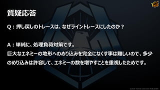 質疑応答
Q：押し戻しのトレースは、なぜライントレースにしたのか？
A：単純に、処理負荷対策です。
巨大なエネミーの地形へのめり込みを完全になくす事は難しいので、多少
のめり込みは許容して、エネミーの数を増やすことを重視したためです。
©2019 YUKE'S ©2019 D3 PUBLISHER
 