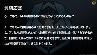 質疑応答
Q：エネミーAIの移動時のパスはどのように決めたのか？
A：エネミーに移動用のパスはありません。ナビメッシュ等も使っていませ
ん。アリなどは建物があっても地形に合わせて移動し続けることができるの
で、目標だけ決めてあればそこに移動できます。怪獣なども建物を破壊し
ながら移動するので、パスはありません。
©2019 YUKE'S ©2019 D3 PUBLISHER
 