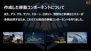 作成した移動コンポーネントについて
また、アリ、クモ、サソリ、ドローン、ロボット、怪獣など多様なエネミーが
多数出現するため、これらでも独自の移動コンポーネントを作りました。
©2019 YUKE'S ©2019 D3 PUBLISHER
 