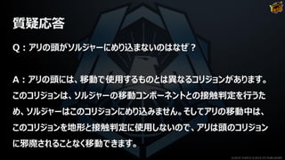 質疑応答
Q：アリの頭がソルジャーにめり込まないのはなぜ？
A：アリの頭には、移動で使用するものとは異なるコリジョンがあります。
このコリジョンは、ソルジャーの移動コンポーネントとの接触判定を行うた
め、ソルジャーはこのコリジョンにめり込みません。そしてアリの移動中は、
このコリジョンを地形と接触判定に使用しないので、アリは頭のコリジョン
に邪魔されることなく移動できます。
©2019 YUKE'S ©2019 D3 PUBLISHER
 