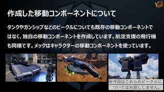作成した移動コンポーネントについて
タンクやガンシップなどのビークルについても既存の移動コンポーネントで
はなく、独自の移動コンポーネントを作成しています。航空支援の飛行機
も同様です。メックはキャラクターの移動コンポーネントを使っています。
※今回はこれらのビークルに
ついてはお話ししません。
©2019 YUKE'S ©2019 D3 PUBLISHER
 