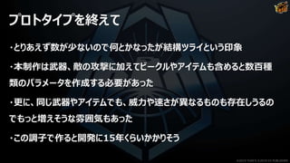 プロトタイプを終えて
・とりあえず数が少ないので何とかなったが結構ツライという印象
・本制作は武器、敵の攻撃に加えてビークルやアイテムも含めると数百種
類のパラメータを作成する必要があった
・更に、同じ武器やアイテムでも、威力や速さが異なるものも存在しうるの
でもっと増えそうな雰囲気もあった
・この調子で作ると開発に15年くらいかかりそう
©2019 YUKE'S ©2019 D3 PUBLISHER
 