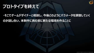 プロトタイプを終えて
・そこでゲームデザイナーと相談し、今後どのようにパラメータを調整していく
のか話し合い、本制作に挑む前に新たな環境を作ることに
©2019 YUKE'S ©2019 D3 PUBLISHER
 