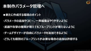 本制作パラメータ管理へ
■新たに作成する環境のポイント
・パラメータの追加やコピー、一斉編集はやりやすいように
・武器や攻撃の種類が増えてもブループリントが増えないように
・ゲームデザイナーが自由にパラメータを追加できるように
・どうしても個別のブループリントが必要な場合の追加は許容する
©2019 YUKE'S ©2019 D3 PUBLISHER
 