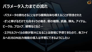パラメータ入力までの流れ
・パラメータの数もさることながら種類自体も増えることが懸念された
・ざっと挙げるだけでも自キャラの動き、敵の種類、武器、弾丸、アイテム、
ビークル、プロップ、建物などなど…
・エクセルファイルの数が膨大になることは容易に予想できたので、各ファイ
ルへのJSON出力機能の導入は手軽にできるようにしたい
©2019 YUKE'S ©2019 D3 PUBLISHER
 