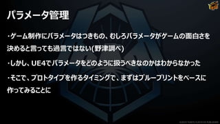 パラメータ管理
・ゲーム制作にパラメータはつきもの、むしろパラメータがゲームの面白さを
決めると言っても過言ではない(野津調べ)
・しかし、UE4でパラメータをどのように扱うべきなのかはわからなかった
・そこで、プロトタイプを作るタイミングで、まずはブループリントをベースに
作ってみることに
©2019 YUKE'S ©2019 D3 PUBLISHER
 