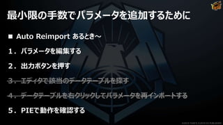 最小限の手数でパラメータを追加するために
■ Auto Reimport あるとき～
１．パラメータを編集する
２．出力ボタンを押す
３．エディタで該当のデータテーブルを探す
４．データテーブルを右クリックしてパラメータを再インポートする
５．PIEで動作を確認する
©2019 YUKE'S ©2019 D3 PUBLISHER
 