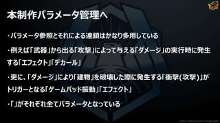 本制作パラメータ管理へ
・パラメータ参照とそれによる連鎖はかなり多用している
・例えば「武器」から出る「攻撃」によって与える「ダメージ」の実行時に発生
する「エフェクト」「デカール」
・更に、「ダメージ」により「建物」を破壊した際に発生する「衝撃(攻撃)」が
トリガーとなる「ゲームパッド振動」「エフェクト」
・「」がそれぞれ全てパラメータとなっている
©2019 YUKE'S ©2019 D3 PUBLISHER
 