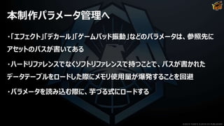 本制作パラメータ管理へ
・「エフェクト」「デカール」「ゲームパッド振動」などのパラメータは、参照先に
アセットのパスが書いてある
・ハードリファレンスでなくソフトリファレンスで持つことで、パスが書かれた
データテーブルをロードした際にメモリ使用量が爆発することを回避
・パラメータを読み込む際に、芋づる式にロードする
©2019 YUKE'S ©2019 D3 PUBLISHER
 