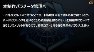 本制作パラメータ管理へ
・ソフトリファレンスで持つことでロード処理は自前で書く必要が出てくるが、
ハードリファレンスを避けることで必要最低限のアセットを網羅的にロードで
きるというメリットがあるので、作業コストと得られる効果のバランスは良い
©2019 YUKE'S ©2019 D3 PUBLISHER
 