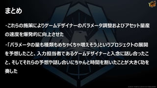 まとめ
・これらの施策によりゲームデザイナーのパラメータ調整およびアセット量産
の速度を爆発的に向上させた
・「パラメータの量も種類もめちゃくちゃ増えそう」というプロジェクトの展開
を予想したこと、入力担当者であるゲームデザイナーと入念に話し合ったこ
と、そしてそれらの予想や話し合いにちゃんと時間を割いたことが大きく功を
奏した
©2019 YUKE'S ©2019 D3 PUBLISHER
 
