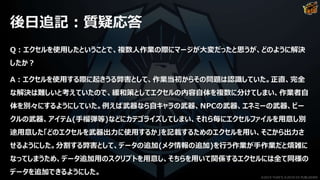 後日追記：質疑応答
Q：エクセルを使用したということで、複数人作業の際にマージが大変だったと思うが、どのように解決
したか？
A：エクセルを使用する際に起きうる弊害として、作業当初からその問題は認識していた。正直、完全
な解決は難しいと考えていたので、緩和策としてエクセルの内容自体を複数に分けてしまい、作業者自
体を別々にするようにしていた。例えば武器なら自キャラの武器、NPCの武器、エネミーの武器、ビー
クルの武器、アイテム(手榴弾等)などにカテゴライズしてしまい、それら毎にエクセルファイルを用意し別
途用意した「どのエクセルを武器出力に使用するか」を記載するためのエクセルを用い、そこから出力さ
せるようにした。分割する弊害として、データの追加(メタ情報の追加)を行う作業が手作業だと煩雑に
なってしまうため、データ追加用のスクリプトを用意し、そちらを用いて関係するエクセルには全て同様の
データを追加できるようにした。
©2019 YUKE'S ©2019 D3 PUBLISHER
 