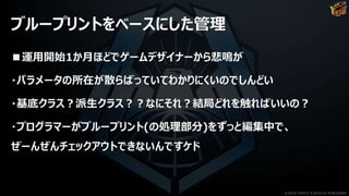ブループリントをベースにした管理
■運用開始1か月ほどでゲームデザイナーから悲鳴が
・パラメータの所在が散らばっていてわかりにくいのでしんどい
・基底クラス？派生クラス？？なにそれ？結局どれを触ればいいの？
・プログラマーがブループリント(の処理部分)をずっと編集中で、
ぜーんぜんチェックアウトできないんですケド
©2019 YUKE'S ©2019 D3 PUBLISHER
 