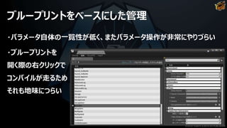 ブループリントをベースにした管理
・パラメータ自体の一覧性が低く、またパラメータ操作が非常にやりづらい
・ブループリントを
開く際の右クリックで
コンパイルが走るため
それも地味につらい
©2019 YUKE'S ©2019 D3 PUBLISHER
 