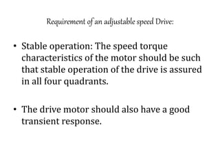 Requirement of an adjustable speed Drive:
• Stable operation: The speed torque
characteristics of the motor should be such
that stable operation of the drive is assured
in all four quadrants.
• The drive motor should also have a good
transient response.
 