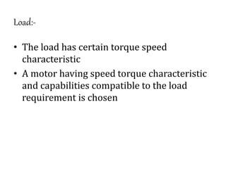 Load:-
• The load has certain torque speed
characteristic
• A motor having speed torque characteristic
and capabilities compatible to the load
requirement is chosen
 