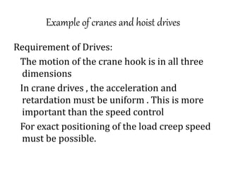 Example of cranes and hoist drives
Requirement of Drives:
The motion of the crane hook is in all three
dimensions
In crane drives , the acceleration and
retardation must be uniform . This is more
important than the speed control
For exact positioning of the load creep speed
must be possible.
 