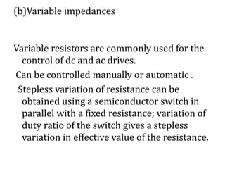(b)Variable impedances
Variable resistors are commonly used for the
control of dc and ac drives.
Can be controlled manually or automatic .
Stepless variation of resistance can be
obtained using a semiconductor switch in
parallel with a fixed resistance; variation of
duty ratio of the switch gives a stepless
variation in effective value of the resistance.
 