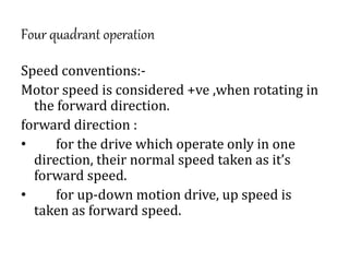 Four quadrant operation
Speed conventions:-
Motor speed is considered +ve ,when rotating in
the forward direction.
forward direction :
• for the drive which operate only in one
direction, their normal speed taken as it’s
forward speed.
• for up-down motion drive, up speed is
taken as forward speed.
 
