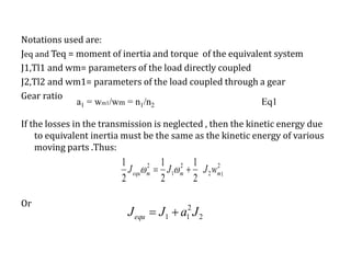 Notations used are:
Jeq and Teq = moment of inertia and torque of the equivalent system
J1,Tl1 and wm= parameters of the load directly coupled
J2,Tl2 and wm1= parameters of the load coupled through a gear
Gear ratio
If the losses in the transmission is neglected , then the kinetic energy due
to equivalent inertia must be the same as the kinetic energy of various
moving parts .Thus:
Or
a1 = wm1/wm = n1/n2 Eq1
1
2
2
2
1
2
2
1
2
1
2
1
mmmequ wJJJ  
2
2
11 JaJJequ 
 