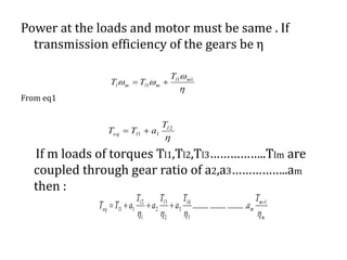 Power at the loads and motor must be same . If
transmission efficiency of the gears be η
From eq1
If m loads of torques Tl1,Tl2,Tl3……………..Tlm are
coupled through gear ratio of a2,a3……………..am
then :

2
11
l
leq
T
aTT 


 11
1
ml
mlml
T
TT 
m
m
m
lll
leq
T
a
T
a
T
a
T
aTT

1
3
4
3
2
3
2
1
2
11 ............................... 

 