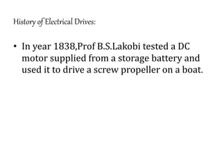 History of Electrical Drives:
• In year 1838,Prof B.S.Lakobi tested a DC
motor supplied from a storage battery and
used it to drive a screw propeller on a boat.
 