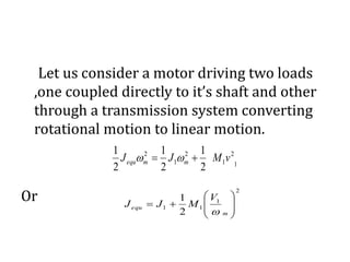 Let us consider a motor driving two loads
,one coupled directly to it’s shaft and other
through a transmission system converting
rotational motion to linear motion.
Or
2
1
11
2
1









m
equ
V
MJJ

1
2
1
2
1
2
2
1
2
1
2
1
vMJJ mmequ  
 