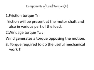 Components of Load Torques(Tl)
1.Friction torque TF :
friction will be present at the motor shaft and
also in various part of the load.
2.Windage torque Tw :
Wind generates a torque opposing the motion.
3. Torque required to do the useful mechanical
work Tl
 