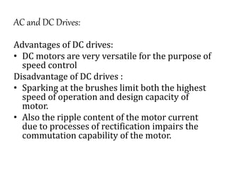 AC and DC Drives:
Advantages of DC drives:
• DC motors are very versatile for the purpose of
speed control
Disadvantage of DC drives :
• Sparking at the brushes limit both the highest
speed of operation and design capacity of
motor.
• Also the ripple content of the motor current
due to processes of rectification impairs the
commutation capability of the motor.
 