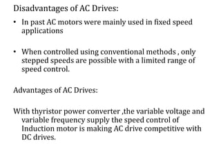 Disadvantages of AC Drives:
• In past AC motors were mainly used in fixed speed
applications
• When controlled using conventional methods , only
stepped speeds are possible with a limited range of
speed control.
Advantages of AC Drives:
With thyristor power converter ,the variable voltage and
variable frequency supply the speed control of
Induction motor is making AC drive competitive with
DC drives.
 