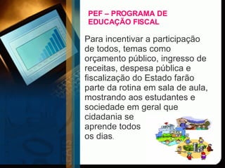 PEF – PROGRAMA DE EDUCAÇÃO FISCAL Para incentivar a participação de todos, temas como orçamento público, ingresso de receitas, despesa pública e fiscalização do Estado farão parte da rotina em sala de aula, mostrando aos estudantes e sociedade em geral que cidadania se  aprende todos  os dias .  