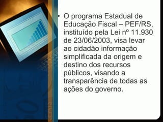 O programa Estadual de Educação Fiscal – PEF/RS, instituído pela Lei nº 11.930 de 23/06/2003, visa levar ao cidadão informação simplificada da origem e destino dos recursos públicos, visando a transparência de todas as ações do governo.  