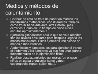 Medios y métodos de calentamientoCarrera: en esta se trata de poner en marcha los mecanismos metabólicos, con diferentes trabajos como trotar hacia adelante, atrás lateral, pies cerrados. Como en un tiempo de cinco a diez minutos aproximadamente.Ejercicios gimnásticos: aquí lo que se va a atender son los niveles articulares para después llegar a las masas musculares. Estos ejercicios irán siendo de menos a más intensos.Abdominales y lumbares: es para ejercitar el tronco, el abdomen y los lumbares ya que son unas partes fundamentales de la ejercitación física.Realizar desplazamientos generales (en el caso niños en etapa preescolar como gatear, cuadrupedia, reptar, saltar, etc..),