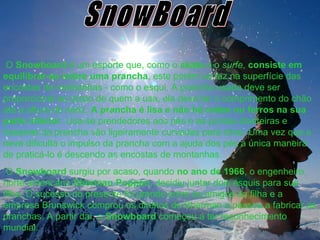 SnowBoard O  Snowboard  é um esporte que, como o  skate  e o  surfe ,  consiste   em equilibrar-se   sobre uma prancha , este porém se faz na superfície das encostas de montanhas - como o esqui. A prancha usada deve ser proporcional ao corpo de quem a usa, ela deve ter o comprimento do chão até a altura do nariz.  A prancha é lisa e não há rodas ou ferros na sua parte inferior . Usa-se prendedores aos pés e as pontas dianteiras e traseiras da prancha são ligeiramente curvadas para cima. Uma vez que a neve dificulta o impulso da prancha com a ajuda dos pés a única maneira de praticá-lo é descendo as encostas de montanhas.  O  Snowboard  surgiu por acaso, quando  no   ano   de   1966 , o engenheiro norte americano  Sherman   Poppen , decidiu juntar dois esquis para sua filha. O sucesso do presente foi grande entre os amigos da filha e a empresa Brunswick comprou os direitos de Sherman e passou a fabricar as pranchas. A partir daí, o  Snowboard  começou a ter reconhecimento mundial. 